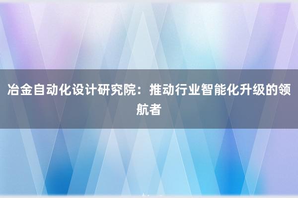 冶金自动化设计研究院：推动行业智能化升级的领航者