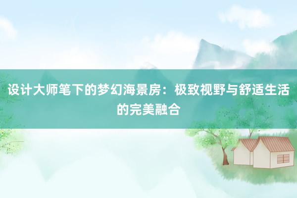 设计大师笔下的梦幻海景房：极致视野与舒适生活的完美融合